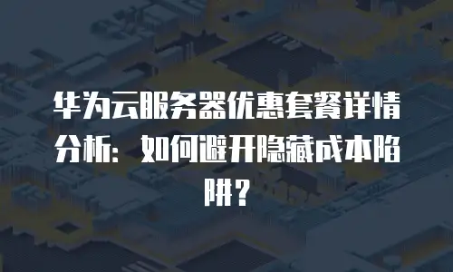 华为云服务器优惠套餐详情分析：如何避开隐藏成本陷阱？