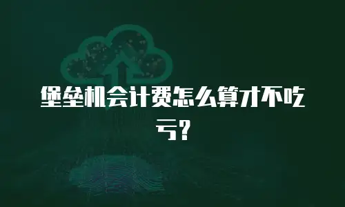 堡垒机会计费怎么算才不吃亏？
