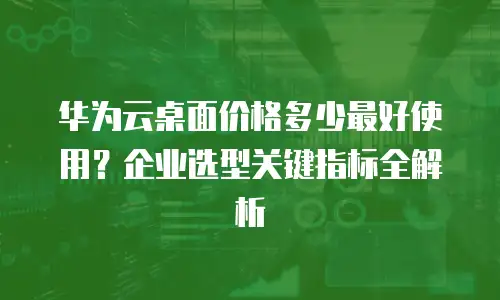 华为云桌面价格多少最好使用？企业选型关键指标全解析