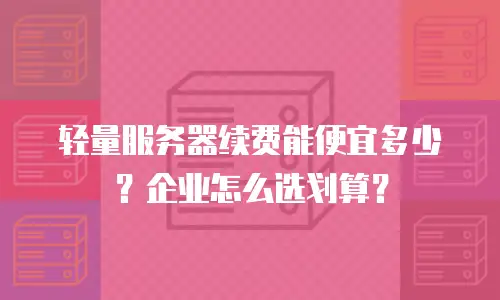 轻量服务器续费能便宜多少？企业怎么选划算？