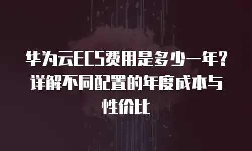 华为云ECS费用是多少一年？详解不同配置的年度成本与性价比