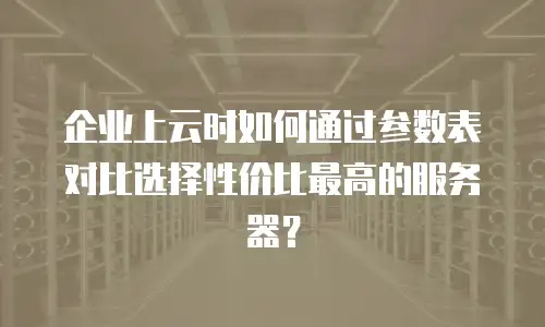 企业上云时如何通过参数表对比选择性价比最高的服务器？