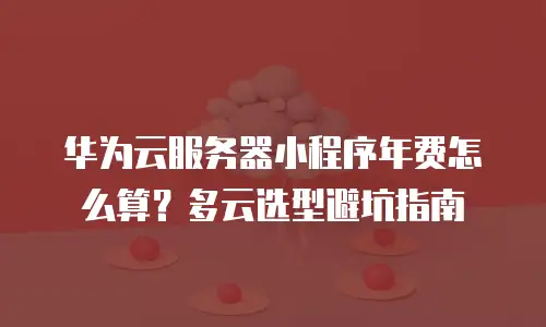 华为云服务器小程序年费怎么算？多云选型避坑指南