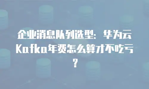 企业消息队列选型：华为云Kafka年费怎么算才不吃亏？