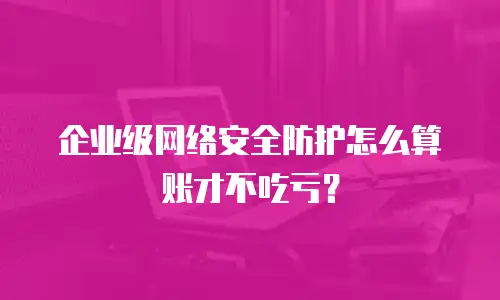 企业级网络安全防护怎么算账才不吃亏？