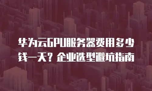 华为云GPU服务器费用多少钱一天？企业选型避坑指南