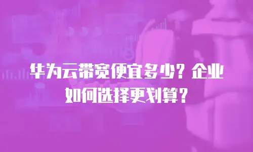 华为云带宽便宜多少？企业如何选择更划算？