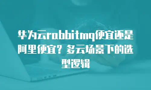 华为云rabbitmq便宜还是阿里便宜？多云场景下的选型逻辑