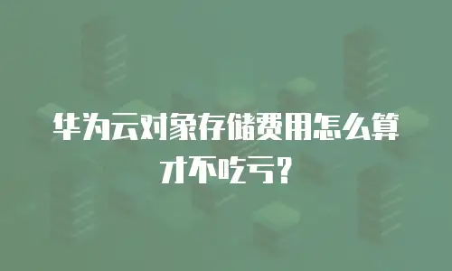 华为云对象存储费用怎么算才不吃亏？