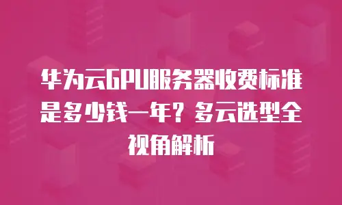 华为云GPU服务器收费标准是多少钱一年？多云选型全视角解析