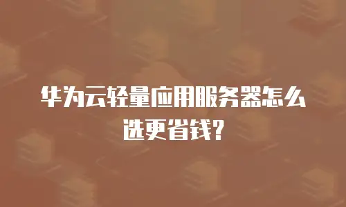 华为云轻量应用服务器怎么选更省钱？