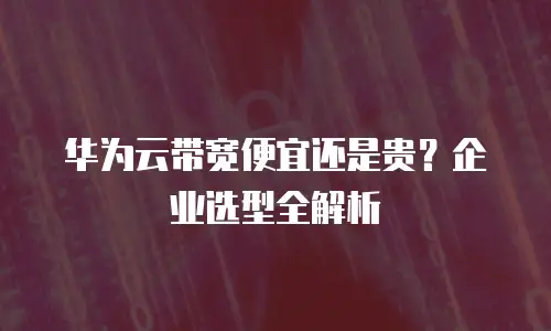 华为云带宽便宜还是贵？企业选型全解析