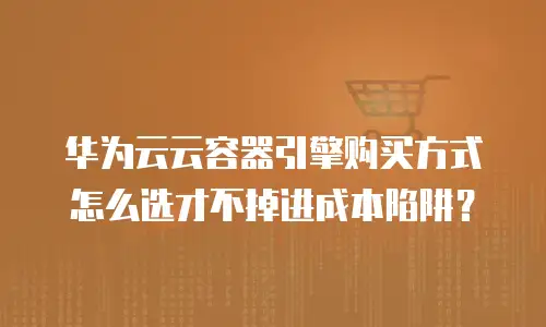 华为云云容器引擎购买方式怎么选才不掉进成本陷阱？
