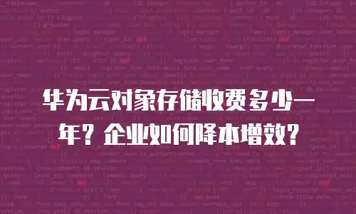 华为云对象存储收费多少一年？企业如何降本增效？