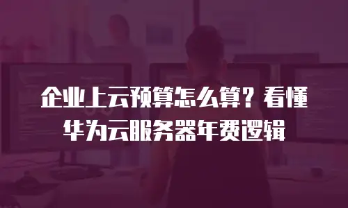 企业上云预算怎么算？看懂华为云服务器年费逻辑
