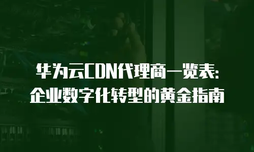 华为云CDN代理商一览表：企业数字化转型的黄金指南