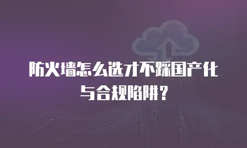 防火墙怎么选才不踩国产化与合规陷阱？