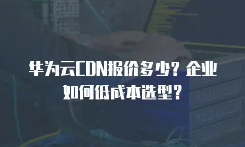 华为云CDN报价多少？企业如何低成本选型？