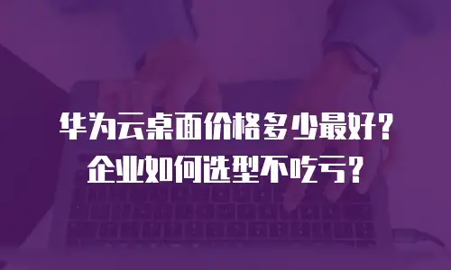 华为云桌面价格多少最好？企业如何选型不吃亏？