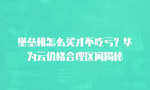 堡垒机怎么买才不吃亏？华为云价格合理区间揭秘