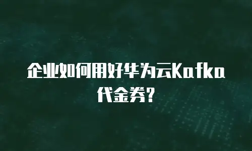企业如何用好华为云Kafka代金券？