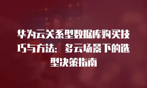 华为云关系型数据库购买技巧与方法：多云场景下的选型决策指南