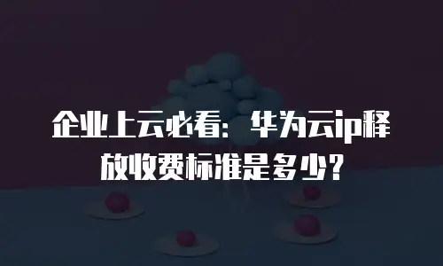 企业上云必看：华为云ip释放收费标准是多少？