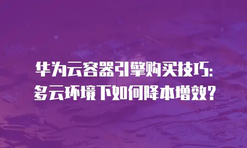 华为云容器引擎购买技巧：多云环境下如何降本增效？