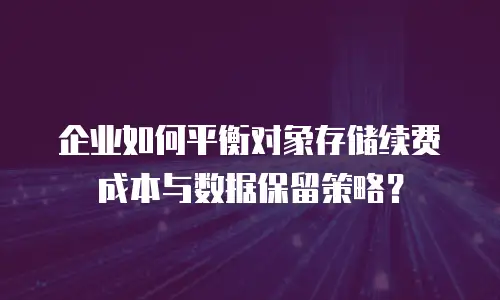企业如何平衡对象存储续费成本与数据保留策略？