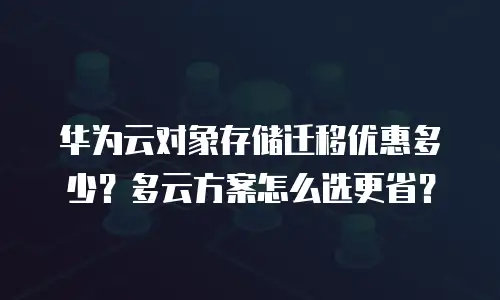 华为云对象存储迁移优惠多少？多云方案怎么选更省？