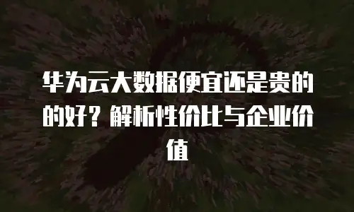 华为云大数据便宜还是贵的的好？解析性价比与企业价值
