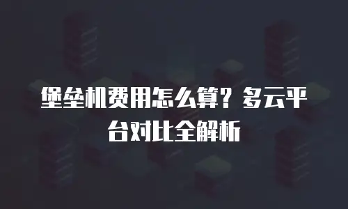 堡垒机费用怎么算？多云平台对比全解析