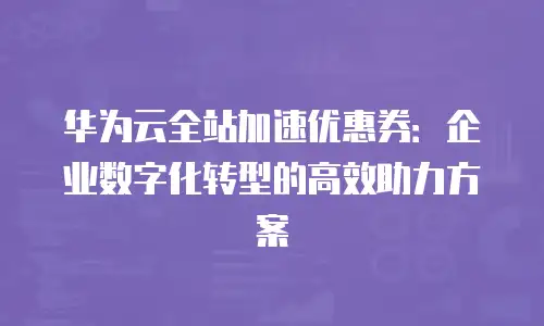 华为云全站加速优惠券：企业数字化转型的高效助力方案