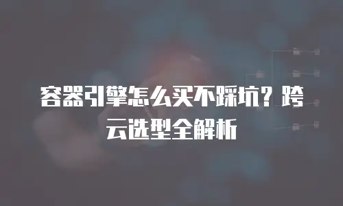 容器引擎怎么买不踩坑？跨云选型全解析