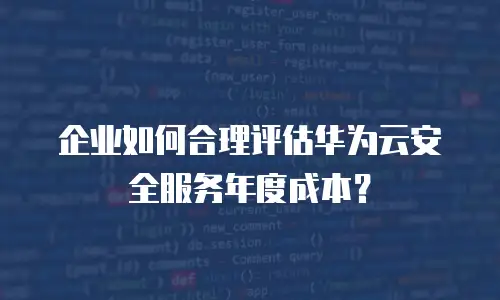 企业如何合理评估华为云安全服务年度成本？