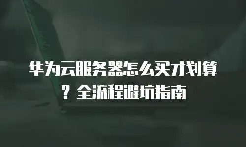 华为云服务器怎么买才划算？全流程避坑指南