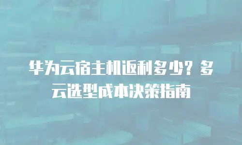 华为云宿主机返利多少？多云选型成本决策指南