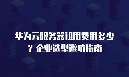 华为云服务器租用费用多少？企业选型避坑指南