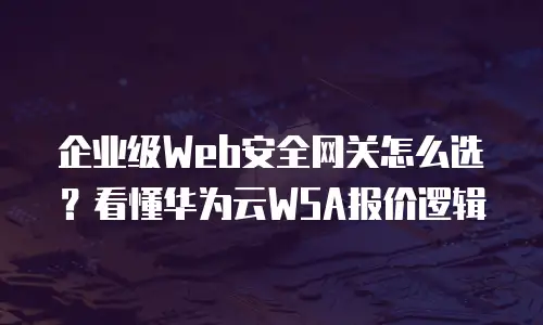 企业级Web安全网关怎么选？看懂华为云WSA报价逻辑