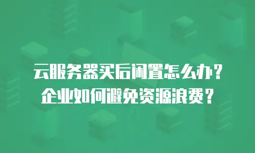 云服务器买后闲置怎么办？企业如何避免资源浪费？