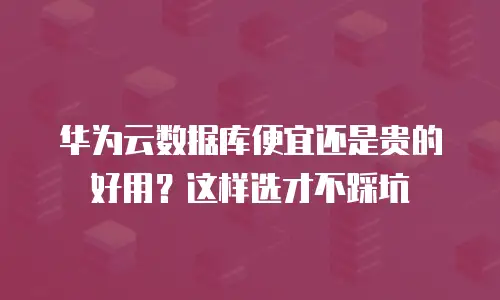 华为云数据库便宜还是贵的好用？这样选才不踩坑
