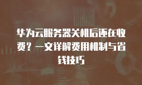 华为云服务器关机后还在收费？一文详解费用机制与省钱技巧