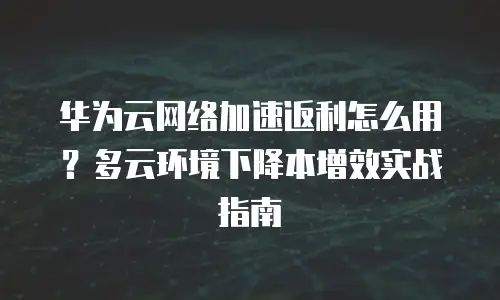 华为云网络加速返利怎么用？多云环境下降本增效实战指南