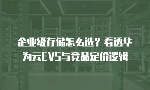 企业级存储怎么选？看透华为云EVS与竞品定价逻辑