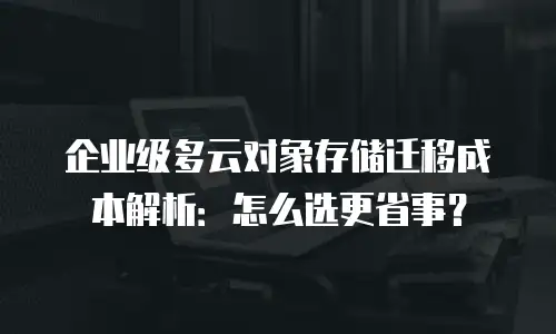 企业级多云对象存储迁移成本解析：怎么选更省事？