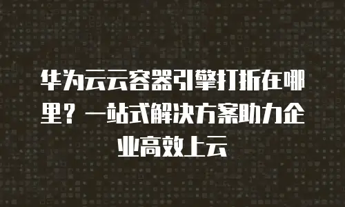 华为云云容器引擎打折在哪里？一站式解决方案助力企业高效上云