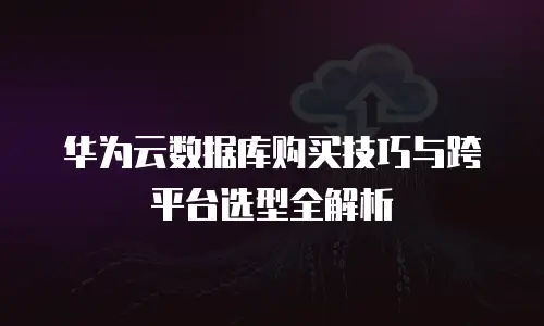 华为云数据库购买技巧与跨平台选型全解析