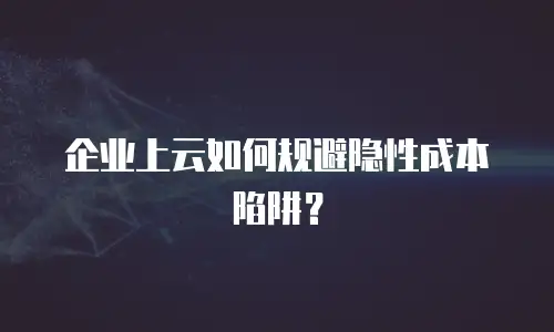 企业上云如何规避隐性成本陷阱？