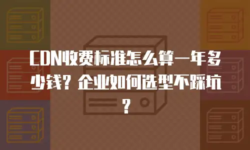 CDN收费标准怎么算一年多少钱？企业如何选型不踩坑？