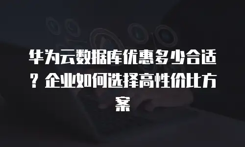 华为云数据库优惠多少合适？企业如何选择高性价比方案